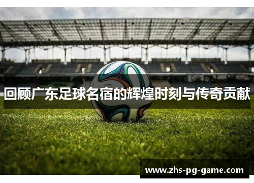 回顾广东足球名宿的辉煌时刻与传奇贡献