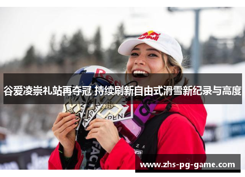 谷爱凌崇礼站再夺冠 持续刷新自由式滑雪新纪录与高度