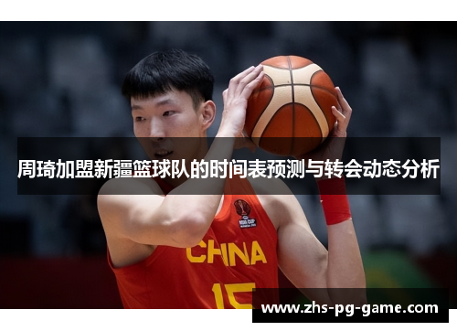 周琦加盟新疆篮球队的时间表预测与转会动态分析 周琦加盟新疆篮球队的时间表预测与转会动态分析