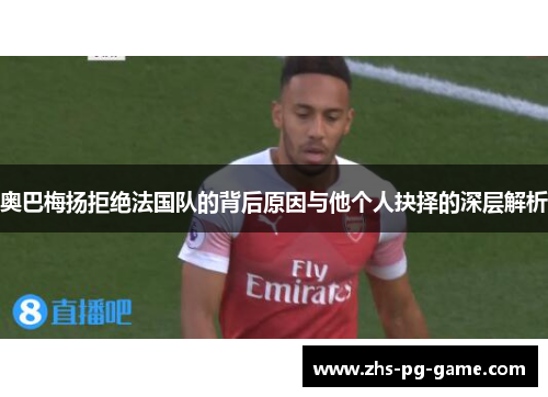 奥巴梅扬拒绝法国队的背后原因与他个人抉择的深层解析 奥巴梅扬拒绝法国队的背后原因与他个人抉择的深层解析