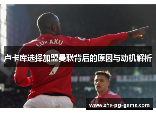 卢卡库选择加盟曼联背后的原因与动机解析 卢卡库选择加盟曼联背后的原因与动机解析