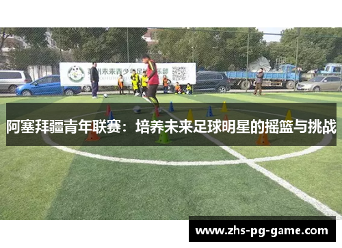 阿塞拜疆青年联赛:培养未来足球明星的摇篮与挑战 阿塞拜疆青年联赛:培养未来足球明星的摇篮与挑战