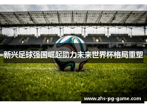 新兴足球强国崛起助力未来世界杯格局重塑 新兴足球强国崛起助力未来世界杯格局重塑