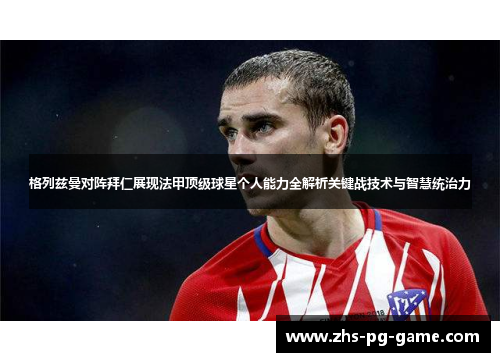 格列兹曼对阵拜仁展现法甲顶级球星个人能力全解析关键战技术与智慧统治力 格列兹曼对阵拜仁展现法甲顶级球星个人能力全解析关键战技术与智慧统治力