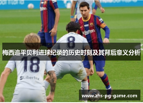 梅西追平贝利进球纪录的历史时刻及其背后意义分析