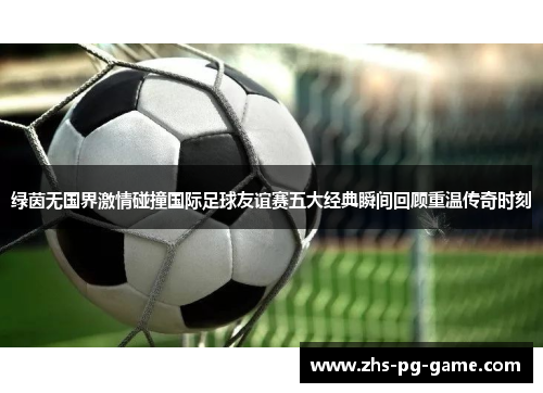 绿茵无国界激情碰撞国际足球友谊赛五大经典瞬间回顾重温传奇时刻