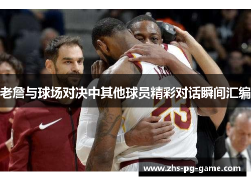 老詹与球场对决中其他球员精彩对话瞬间汇编 老詹与球场对决中其他球员精彩对话瞬间汇编