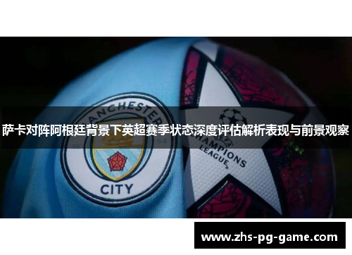 萨卡对阵阿根廷背景下英超赛季状态深度评估解析表现与前景观察